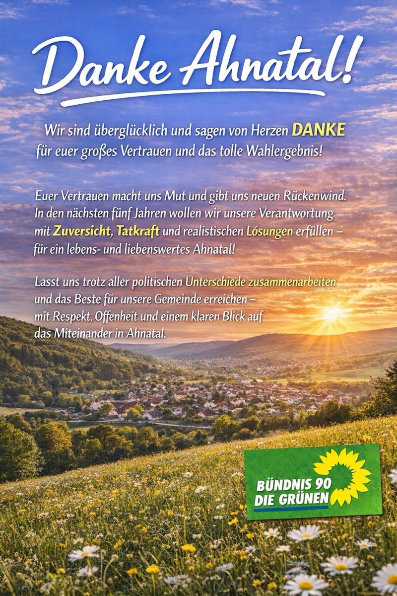 Wir sind überglücklich und sagen von Herzen DANKE für euer großes Vertrauen und das tolle Wahlergebnis!
Euer Vertrauen macht uns Mut und gibt uns neuen Rückenwind.
In den nächsten fünf Jahren wollen wir unsere Verantwortung mit Zuversicht, Tatkraft und realistischen Lósungen erfüllen - für ein lebens- und liebenswertes Ahnatal!
Lasst uns trotz aller politischen Unterschiede zusammenarbeiten und das Beste für unsere Gemeinde erreichen - mit Respekt, Offenheit und einem klaren Blick auf das Miteinander in Ahnatal.